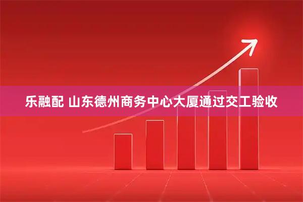 乐融配 山东德州商务中心大厦通过交工验收