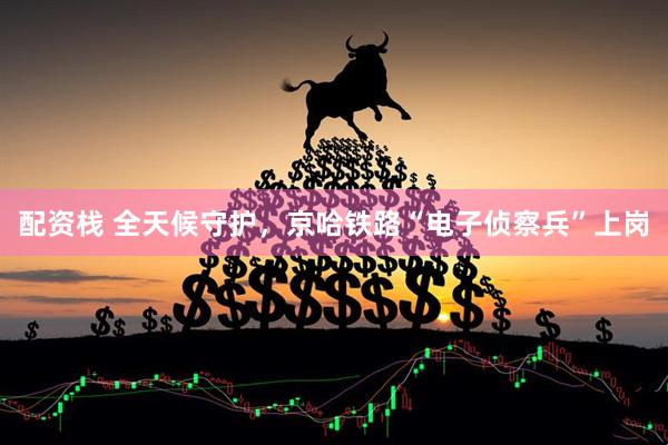 配资栈 全天候守护，京哈铁路“电子侦察兵”上岗