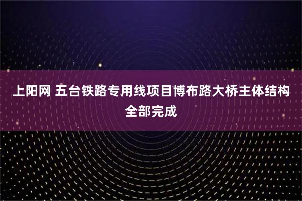 上阳网 五台铁路专用线项目博布路大桥主体结构全部完成