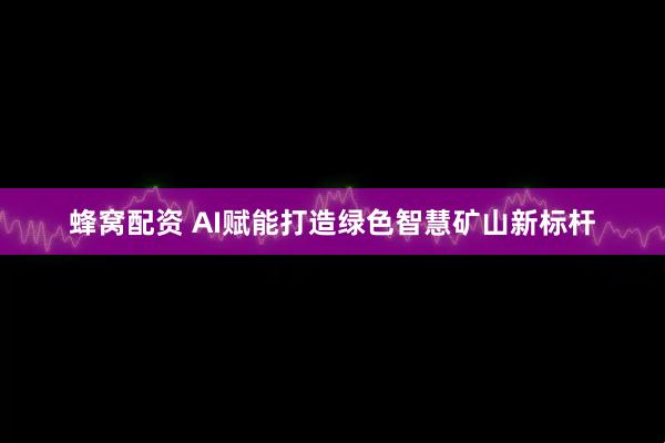 蜂窝配资 AI赋能打造绿色智慧矿山新标杆