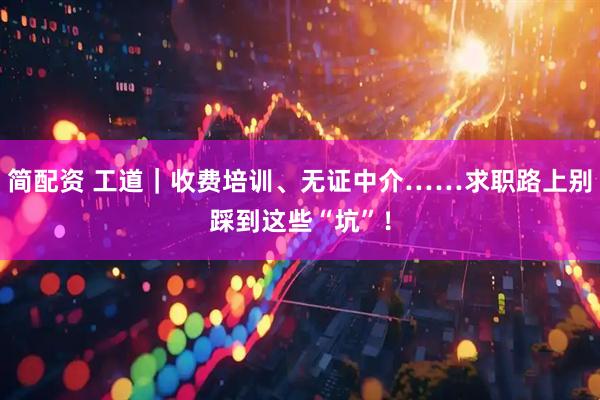 简配资 工道｜收费培训、无证中介……求职路上别踩到这些“坑”！