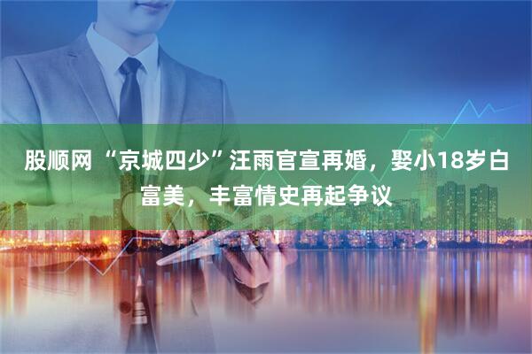 股顺网 “京城四少”汪雨官宣再婚，娶小18岁白富美，丰富情史再起争议