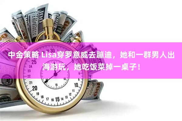 中金策略 Lisa穿罗意威去蹦迪，她和一群男人出海游玩，她吃饭菜掉一桌子！