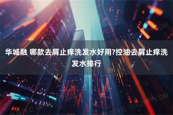 华城融 哪款去屑止痒洗发水好用?控油去屑止痒洗发水排行