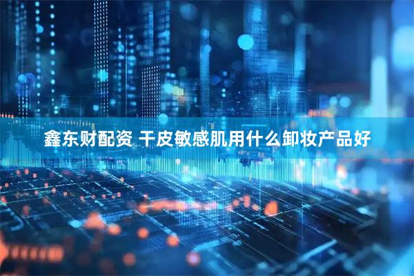 鑫东财配资 干皮敏感肌用什么卸妆产品好