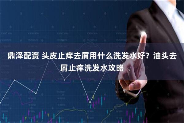 鼎泽配资 头皮止痒去屑用什么洗发水好？油头去屑止痒洗发水攻略