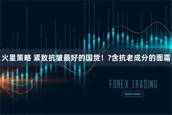 火星策略 紧致抗皱最好的国货！?含抗老成分的面霜