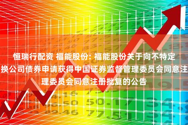 恒瑞行配资 福能股份: 福能股份关于向不特定对象发行可转换公司债券申请获得中国证券监督管理委员会同意注册批复的公告
