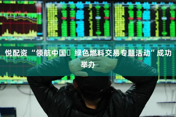 悦配资 “领航中国・绿色燃料交易专题活动”成功举办
