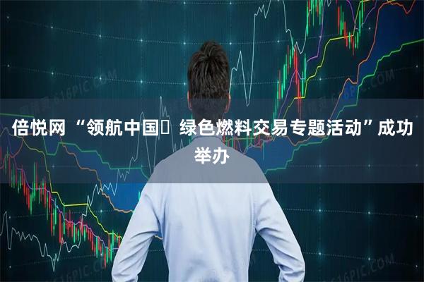 倍悦网 “领航中国・绿色燃料交易专题活动”成功举办