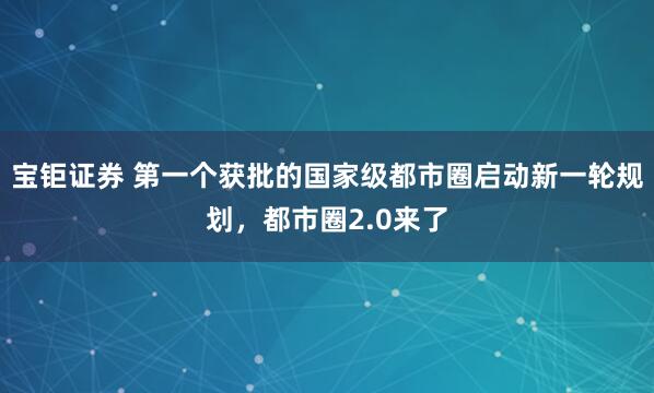 宝钜证券 第一个获批的国家级都市圈启动新一轮规划，都市圈2.0来了