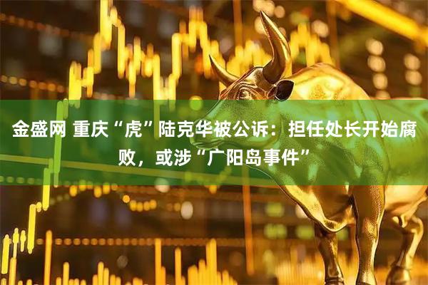 金盛网 重庆“虎”陆克华被公诉：担任处长开始腐败，或涉“广阳岛事件”