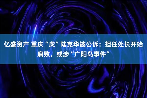 亿盛资产 重庆“虎”陆克华被公诉：担任处长开始腐败，或涉“广阳岛事件”