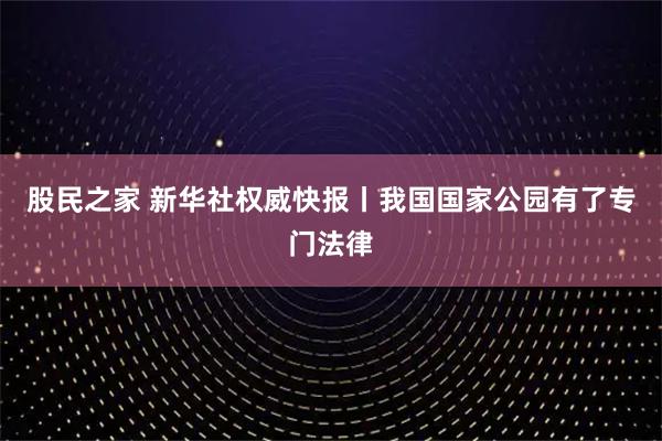 股民之家 新华社权威快报丨我国国家公园有了专门法律