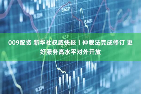 009配资 新华社权威快报丨仲裁法完成修订 更好服务高水平对外开放