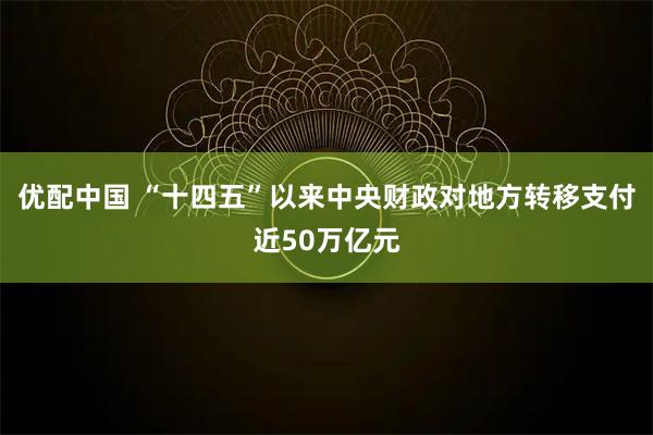 优配中国 “十四五”以来中央财政对地方转移支付近50万亿元