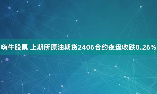 嗨牛股票 上期所原油期货2406合约夜盘收跌0.26%