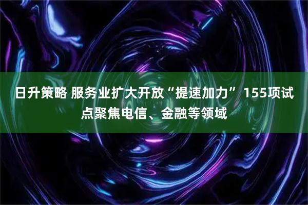 日升策略 服务业扩大开放“提速加力” 155项试点聚焦电信、金融等领域