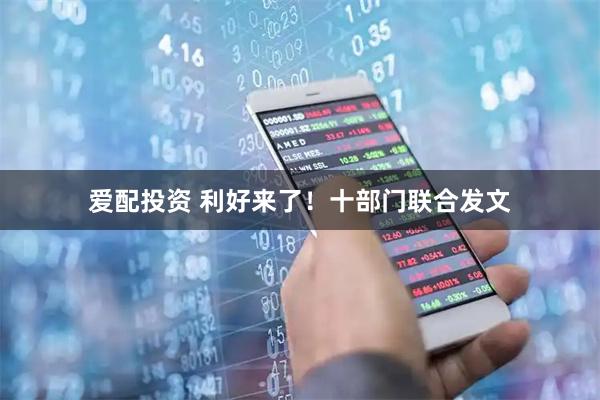 爱配投资 利好来了！十部门联合发文