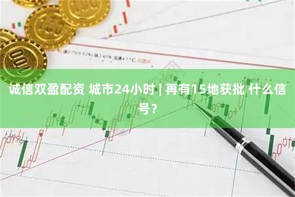 诚信双盈配资 城市24小时 | 再有15地获批 什么信号？