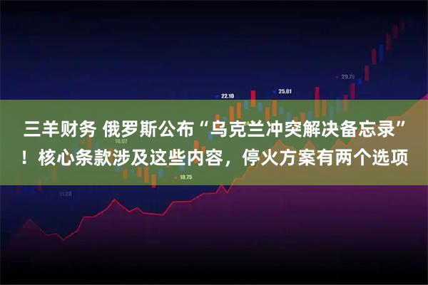 三羊财务 俄罗斯公布“乌克兰冲突解决备忘录”！核心条款涉及这些内容，停火方案有两个选项