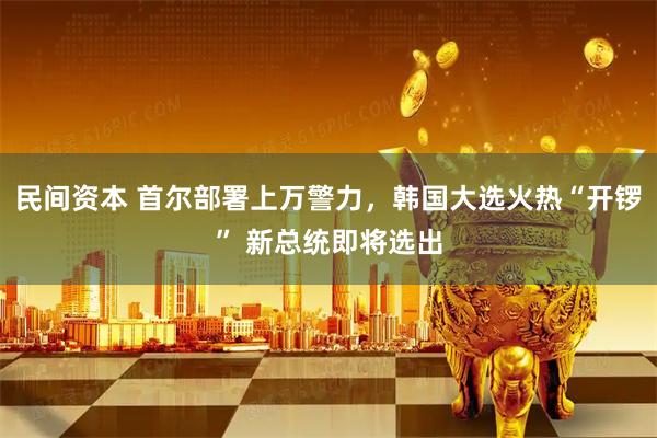 民间资本 首尔部署上万警力，韩国大选火热“开锣” 新总统即将选出