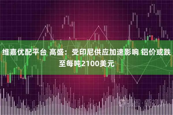 维嘉优配平台 高盛：受印尼供应加速影响 铝价或跌至每吨2100美元