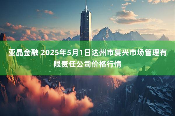 亚晶金融 2025年5月1日达州市复兴市场管理有限责任公司价格行情