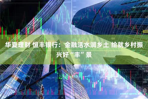 华夏理财 恒丰银行：金融活水润乡土 绘就乡村振兴好“丰”景