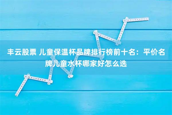 丰云股票 儿童保温杯品牌排行榜前十名：平价名牌儿童水杯哪家好怎么选