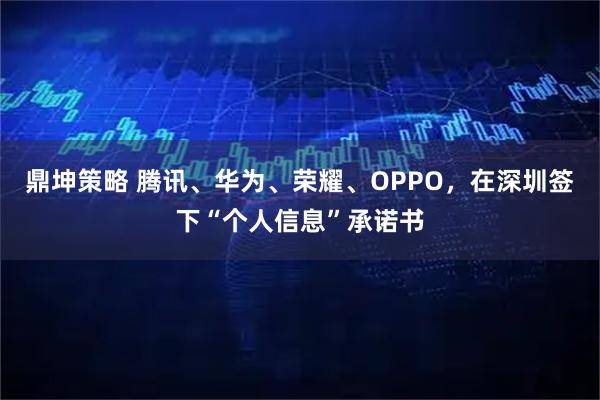 鼎坤策略 腾讯、华为、荣耀、OPPO，在深圳签下“个人信息”承诺书
