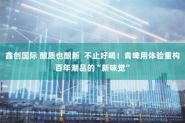 鑫创国际 酿质也酿新  不止好喝！青啤用体验重构百年潮品的“新味觉”