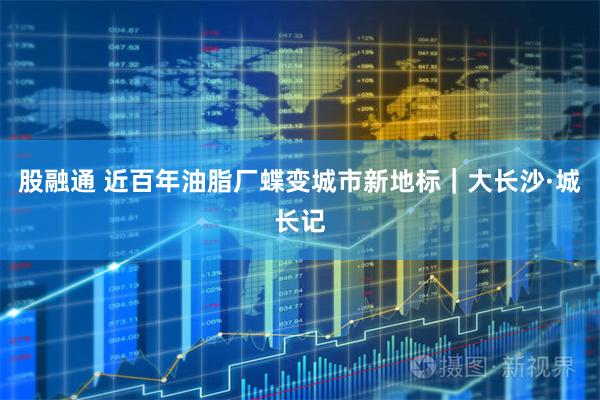 股融通 近百年油脂厂蝶变城市新地标｜大长沙·城长记