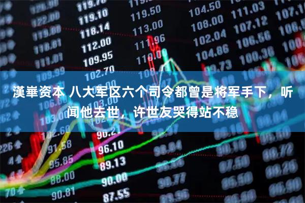 漢崋资本 八大军区六个司令都曾是将军手下，听闻他去世，许世友哭得站不稳