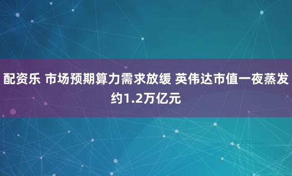 配资乐 市场预期算力需求放缓 英伟达市值一夜蒸发约1.2万亿元
