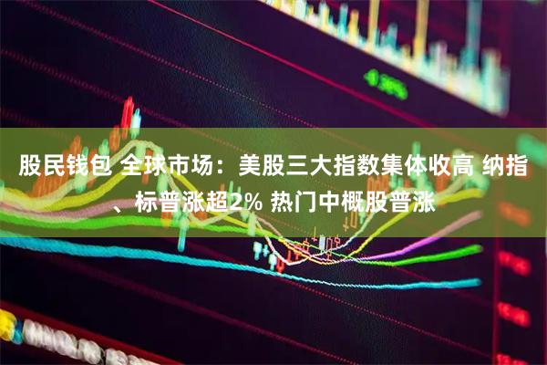 股民钱包 全球市场：美股三大指数集体收高 纳指、标普涨超2% 热门中概股普涨
