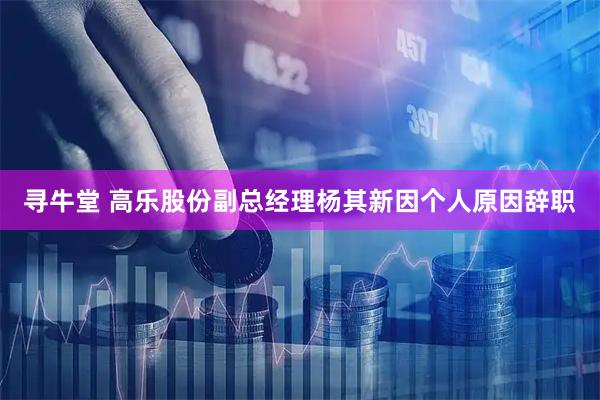 寻牛堂 高乐股份副总经理杨其新因个人原因辞职