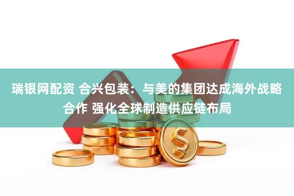 瑞银网配资 合兴包装：与美的集团达成海外战略合作 强化全球制造供应链布局