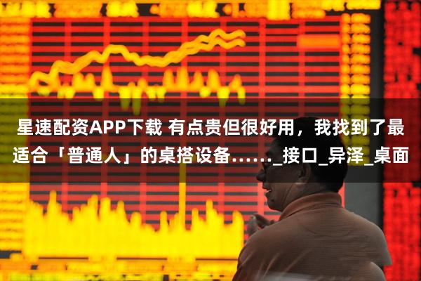 星速配资APP下载 有点贵但很好用，我找到了最适合「普通人」的桌搭设备……_接口_异泽_桌面