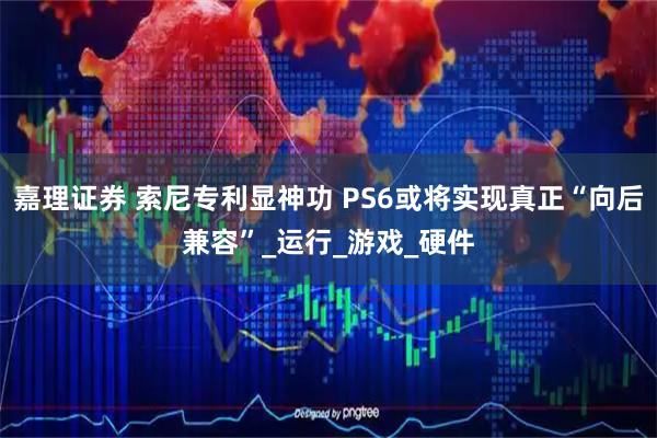 嘉理证券 索尼专利显神功 PS6或将实现真正“向后兼容”_运行_游戏_硬件