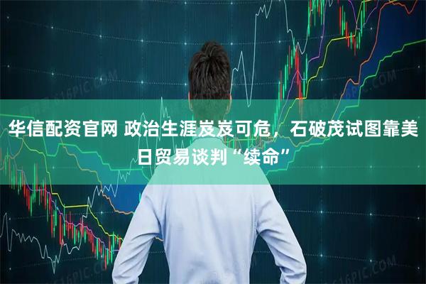 华信配资官网 政治生涯岌岌可危，石破茂试图靠美日贸易谈判“续命”