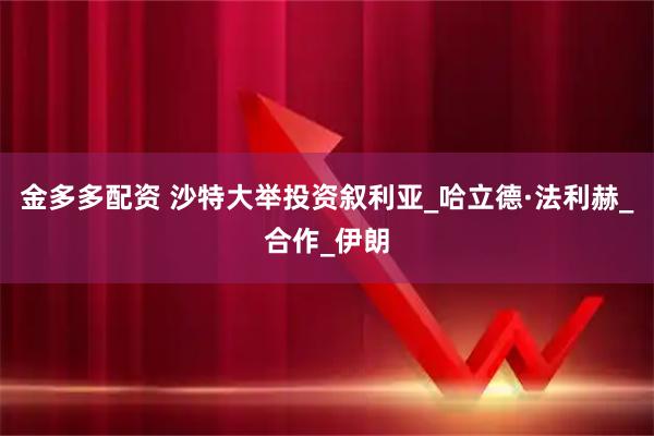 金多多配资 沙特大举投资叙利亚_哈立德·法利赫_合作_伊朗