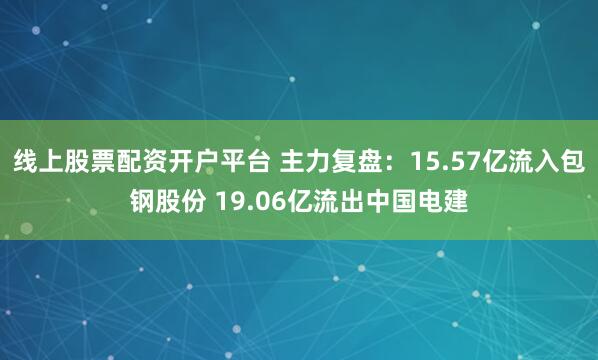 线上股票配资开户平台 主力复盘：15.57亿流入包钢股份 19.06亿流出中国电建