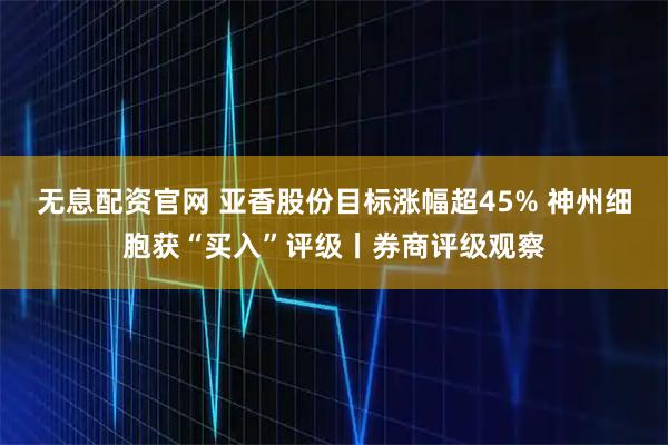 无息配资官网 亚香股份目标涨幅超45% 神州细胞获“买入”评级丨券商评级观察
