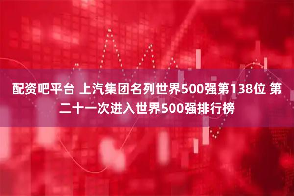 配资吧平台 上汽集团名列世界500强第138位 第二十一次进入世界500强排行榜