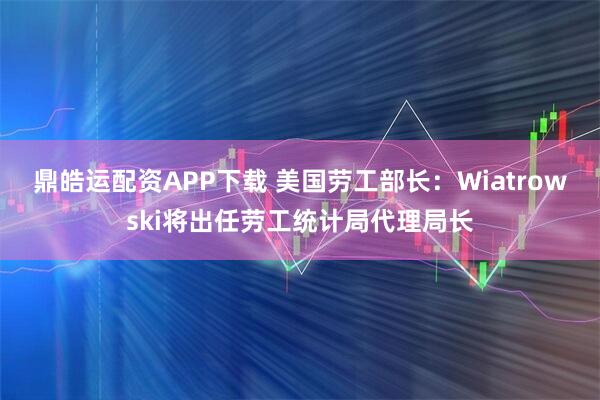 鼎皓运配资APP下载 美国劳工部长：Wiatrowski将出任劳工统计局代理局长