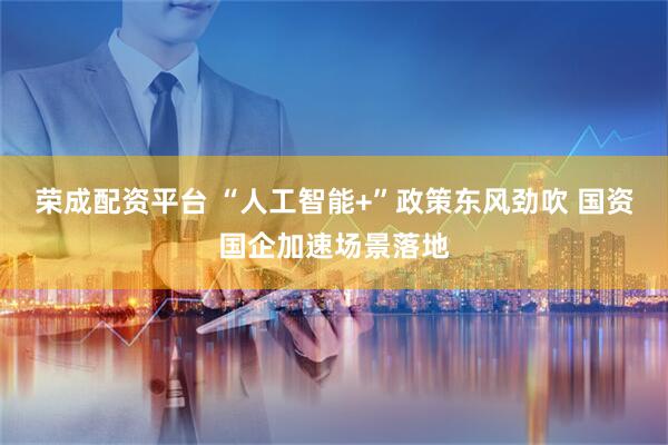 荣成配资平台 “人工智能+”政策东风劲吹 国资国企加速场景落地