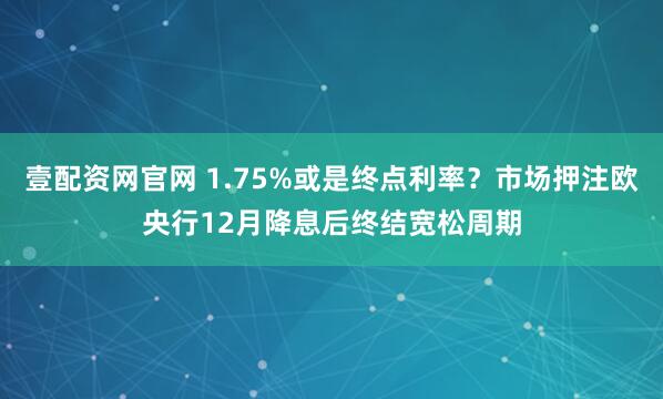 壹配资网官网 1.75%或是终点利率?市场押注欧央行12月降息后终结宽松周期
