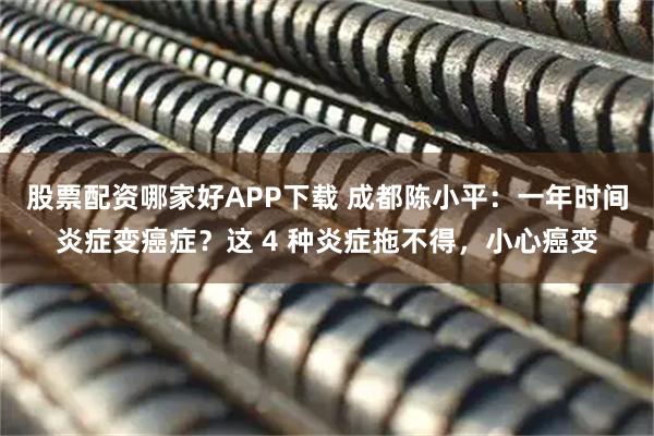 股票配资哪家好APP下载 成都陈小平:一年时间炎症变癌症?这 4 种炎症拖不得,小心癌变