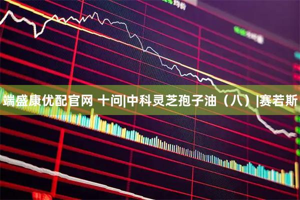 端盛康优配官网 十问|中科灵芝孢子油(八)|赛若斯